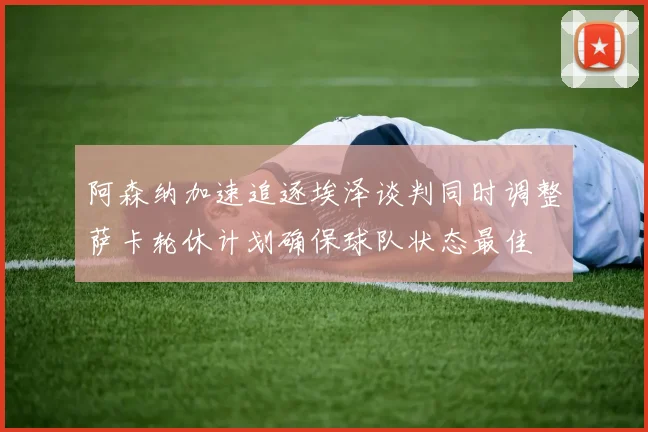 阿森纳加速追逐埃泽谈判同时调整萨卡轮休计划确保球队状态最佳