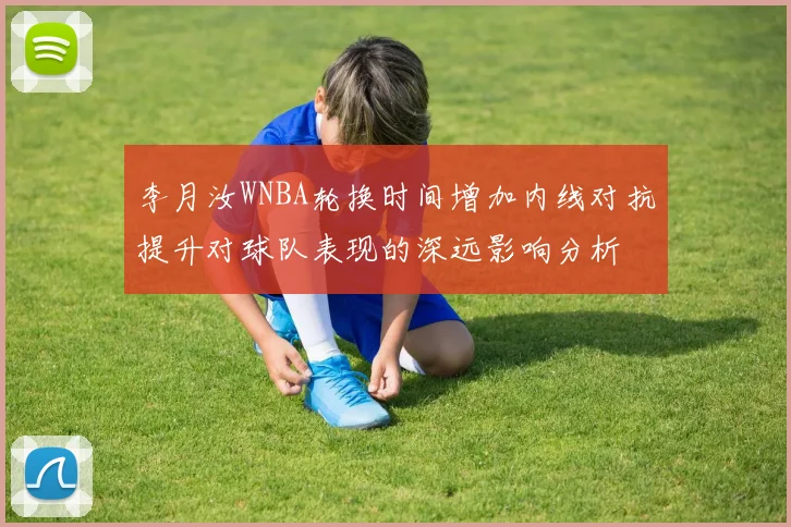 李月汝WNBA轮换时间增加内线对抗提升对球队表现的深远影响分析