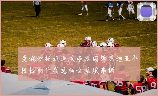 曼城积极追逐埃弗顿前锋恩迪亚耶格拉利什有意转会至埃弗顿