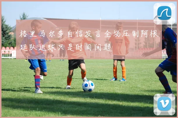 格里马尔多自信发言全场压制阿根廷队进球只是时间问题